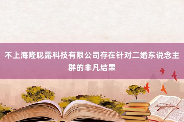 不上海隆聪露科技有限公司存在针对二婚东说念主群的非凡结果